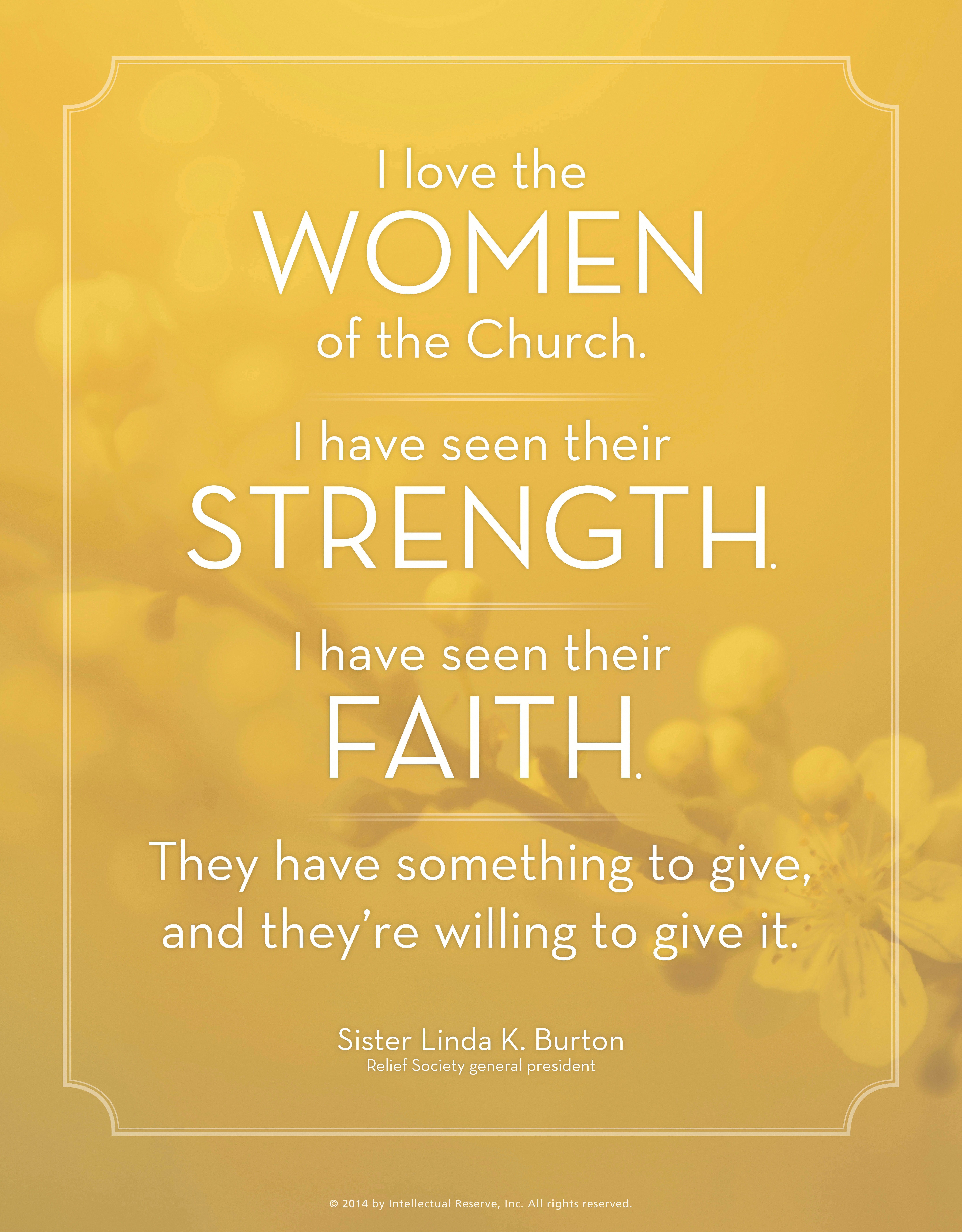 “I love the women of the Church. I have seen their strength. I have seen their faith. They have something to give, and they’re willing to give it.”—Sister Linda K. Burton, “Wanted: Hands and Hearts to Hasten the Work”