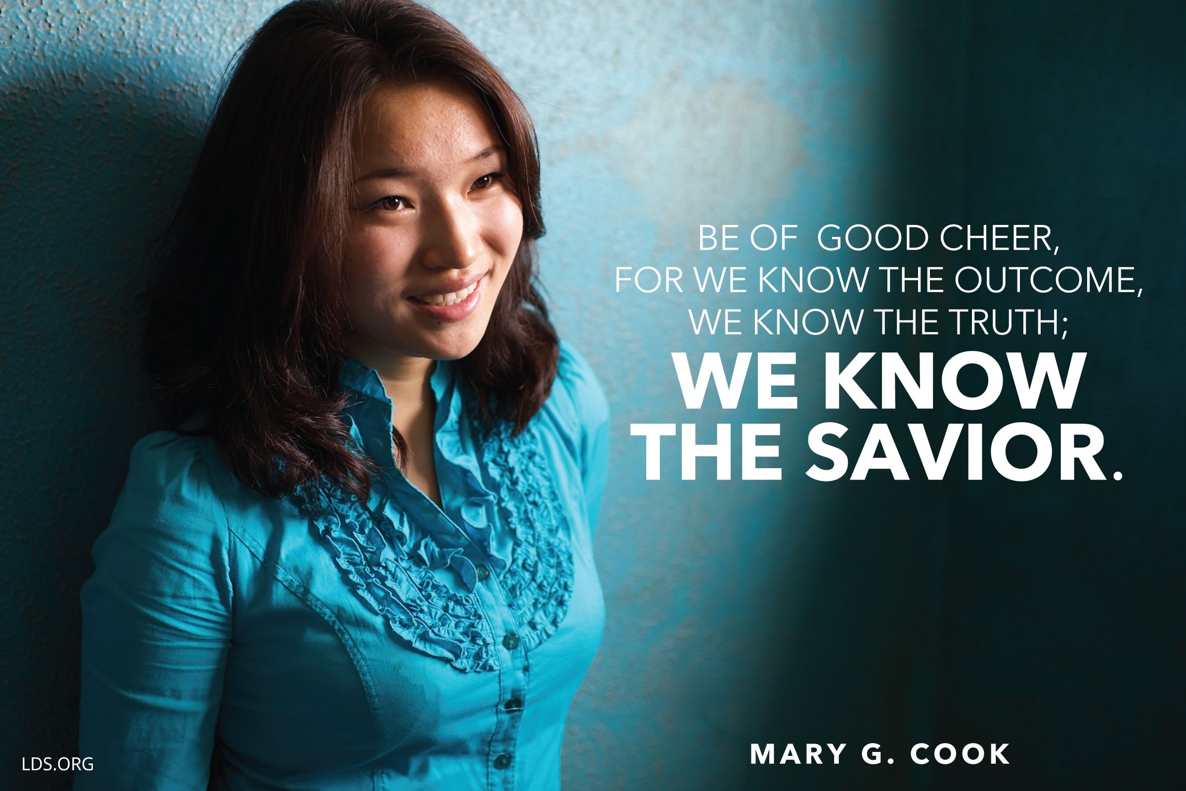 “Be of good cheer, for we know the outcome, we know the truth; we know the Savior.”—Sister Mary G. Cook, “Follow Jesus Christ and Reap Spiritual Rewards”