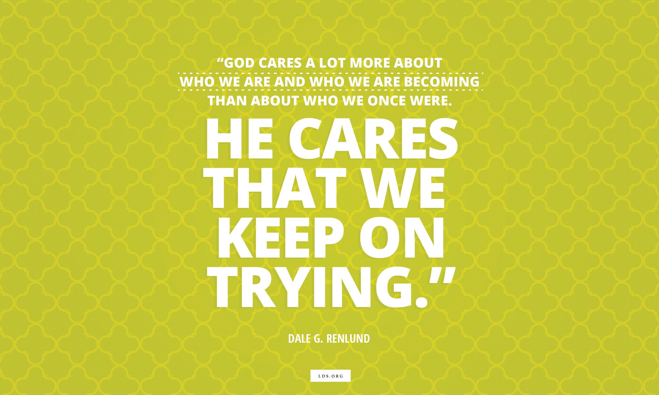 “God cares a lot more about who we are and who we are becoming than about who we once were. He cares that we keep on trying.”—Elder Dale G. Renlund, “Latter-day Saints Keep on Trying”