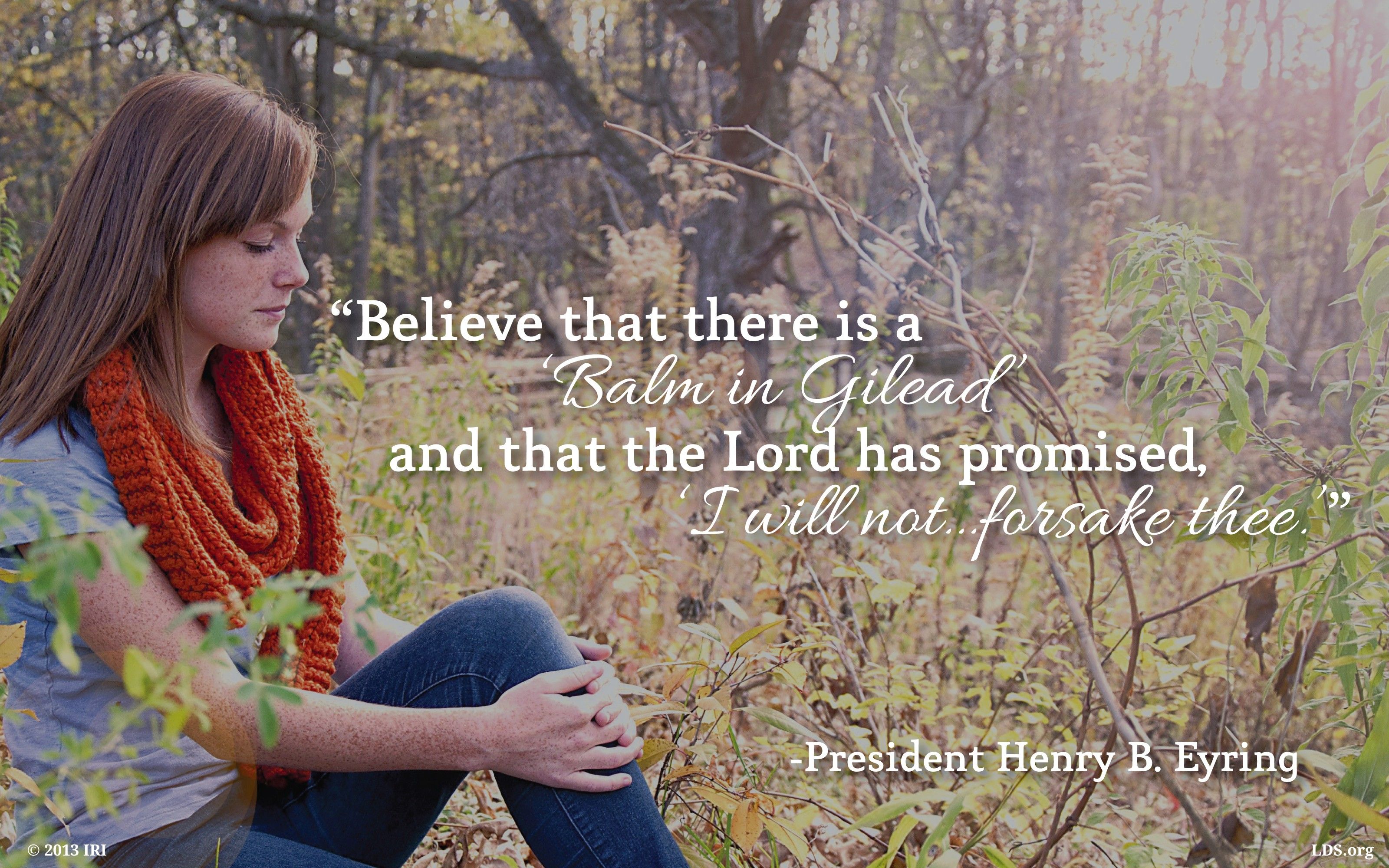 “Believe that there is a ‘balm in Gilead’ and that the Lord has promised, ‘I will not … forsake thee.’”—President Henry B. Eyring, “Mountains to Climb”