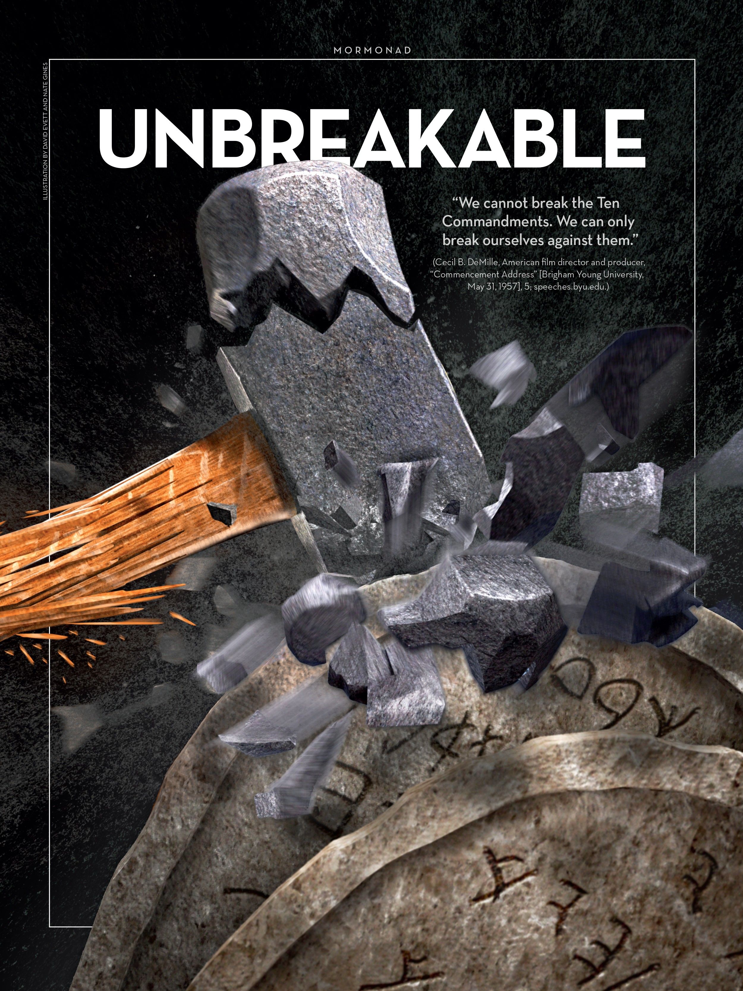 Unbreakable. "We cannot break the Ten Commandments. We can only break ourselves against them." (Cecil B. DeMille, American film director and producer, "Commencement Address" [Brigham Young University, May 31, 1957], 5; speeches.byu.edu.) June 2014