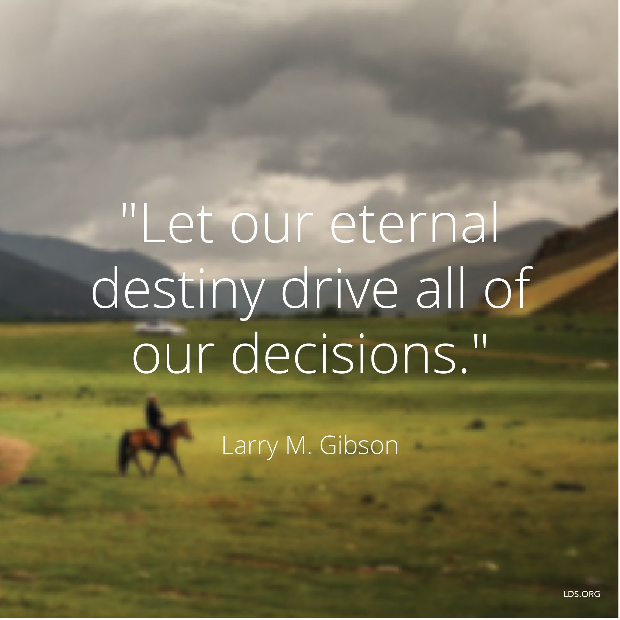 “Let our eternal destiny drive all of our decisions.”—Brother Larry M. Gibson, “Fatherhood—Our Eternal Destiny”