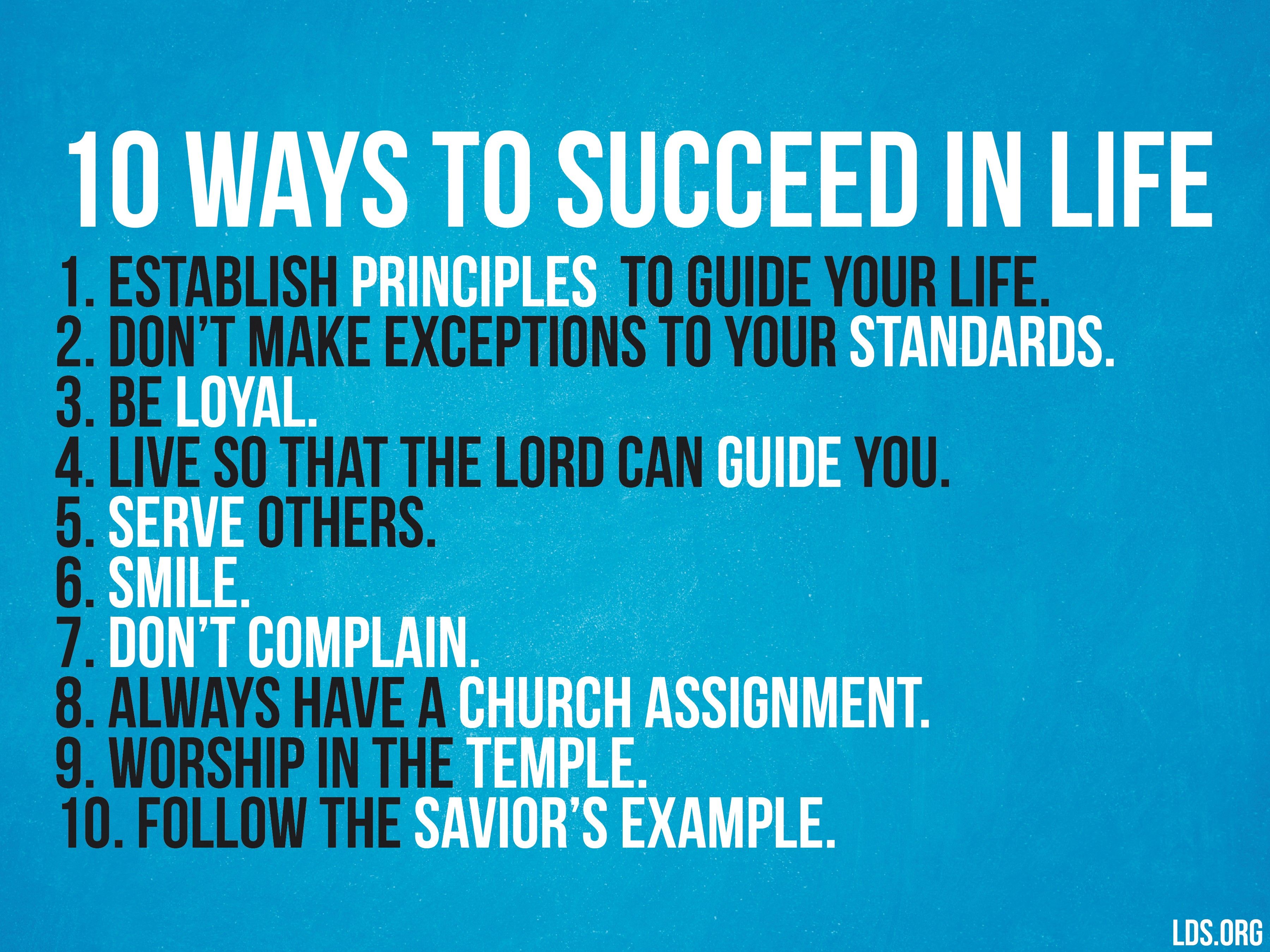 10 ways to succeed in life: “1. Establish principles to guide your life. 2. Don't make exceptions to your standards. 3. Be loyal. 4. Live so that the Lord can guide you. 5. Serve others. 6. Smile. 7. Don't complain. 8. Always have a Church assignment. 9. Worship in the temple. 10. Follow the Savior’s example.”—Elder Richard G. Scott, “Living a Life of Peace, Joy, and Purpose”