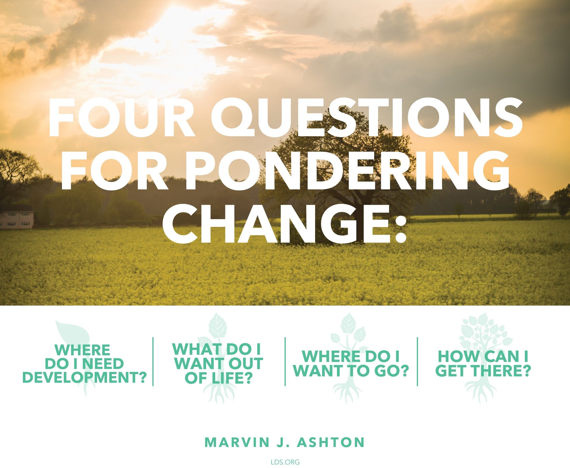 Four questions for pondering change: “Where do I need development? What do I want out of life? Where do I want to go? How can I get there?”—Elder Marvin J. Ashton, “Progress through Change”